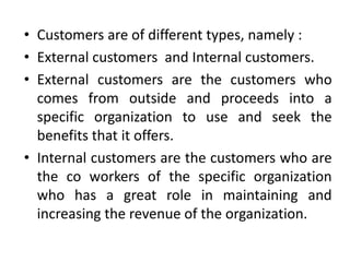 • Customers are of different types, namely :
• External customers and Internal customers.
• External customers are the customers who
  comes from outside and proceeds into a
  specific organization to use and seek the
  benefits that it offers.
• Internal customers are the customers who are
  the co workers of the specific organization
  who has a great role in maintaining and
  increasing the revenue of the organization.
 