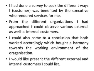 • I had done a survey to seek the different ways
  I (customer) was benefited by the executive
  who rendered services for me.
• From the different organizations I had
  approached I could observe various external
  as well as internal customers.
• I could also come to a conclusion that both
  worked accordingly which bought a harmony
  towards the working environment of the
  oraganisation.
• I would like present the different external and
  internal customers I could list.
 