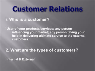 1. Who   is a customer?

User of your products/services; any person
   influencing your market; any person taking your
   help in delivering ultimate service to the external
   customers.


2. What are the types of customers?

Internal & External
 