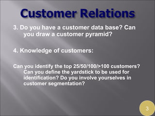 3. Do you have a customer data base? Can
    you draw a customer pyramid?

4. Knowledge of customers:

Can you identify the top 25/50/100/>100 customers?
   Can you define the yardstick to be used for
   identification? Do you involve yourselves in
   customer segmentation?



                                                     3
 