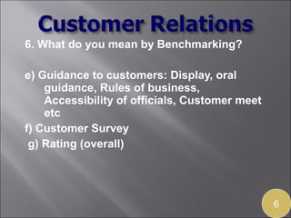 6. What do you mean by Benchmarking?

e) Guidance to customers: Display, oral
    guidance, Rules of business,
    Accessibility of officials, Customer meet
    etc
f) Customer Survey
 g) Rating (overall)




                                                6
 