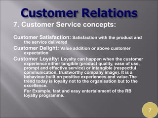 7. Customer Service concepts:
Customer Satisfaction: Satisfaction with the product and
   the service delivered
Customer Delight: Value addition or above customer
   expectation
Customer Loyalty: Loyalty can happen when the customer
   experience either tangible (product quality, ease of use,
   prompt and effective service) or intangible (respectful
   communication, trustworthy company image). It is a
   behaviour built on positive experiences and value.The
   trend today is loyalty not to the organisation but to the
   excellence.
   For Example, fast and easy entertainment of the RB
   loyalty programme.


                                                               7
 