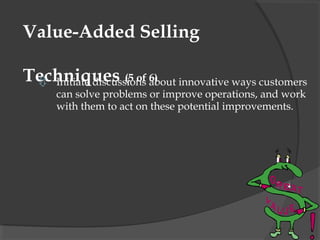 Value-Added Selling

Techniques (5 of about innovative ways customers
  Initiate discussions 6)
     can solve problems or improve operations, and work
     with them to act on these potential improvements.
 