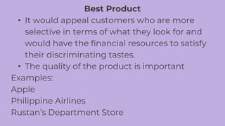Best Product
• It would appeal customers who are more
selective in terms of what they look for and
would have the financial resources to satisfy
their discriminating tastes.
• The quality of the product is important
Examples:
Apple
Philippine Airlines
Rustan’s Department Store
 