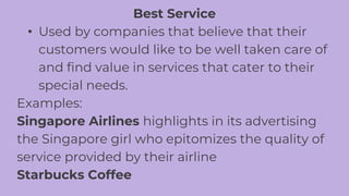 Best Service
• Used by companies that believe that their
customers would like to be well taken care of
and find value in services that cater to their
special needs.
Examples:
Singapore Airlines highlights in its advertising
the Singapore girl who epitomizes the quality of
service provided by their airline
Starbucks Coffee
 