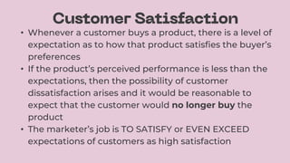 • Whenever a customer buys a product, there is a level of
expectation as to how that product satisfies the buyer’s
preferences
• If the product’s perceived performance is less than the
expectations, then the possibility of customer
dissatisfaction arises and it would be reasonable to
expect that the customer would no longer buy the
product
• The marketer’s job is TO SATISFY or EVEN EXCEED
expectations of customers as high satisfaction
 