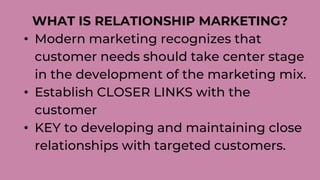 WHAT IS RELATIONSHIP MARKETING?
• Modern marketing recognizes that
customer needs should take center stage
in the development of the marketing mix.
• Establish CLOSER LINKS with the
customer
• KEY to developing and maintaining close
relationships with targeted customers.
 
