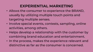 EXPERIENTIAL MARKETING
• Allows the consumer to experience the BRAND,
usually by utilizing multiple touch points and
targeting multiple senses.
• Involve special events, contests, sampling, online
activities, among others.
• Helps develop a relationship with the customer by
combining brand education and entertainment.
• In the process, makes the experience relevant and
distinctive as far as the consumer is concerned.
 