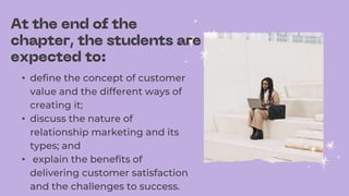 • define the concept of customer
value and the different ways of
creating it;
• discuss the nature of
relationship marketing and its
types; and
• explain the benefits of
delivering customer satisfaction
and the challenges to success.
 