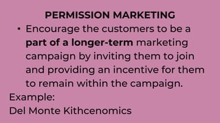 PERMISSION MARKETING
• Encourage the customers to be a
part of a longer-term marketing
campaign by inviting them to join
and providing an incentive for them
to remain within the campaign.
Example:
Del Monte Kithcenomics
 