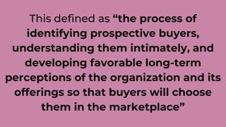 This defined as “the process of
identifying prospective buyers,
understanding them intimately, and
developing favorable long-term
perceptions of the organization and its
offerings so that buyers will choose
them in the marketplace”
 