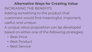 Alternative Ways for Creating Value
INCREASING THE BENEFITS
Adding something to the product that
customers would find meaningful, important,
useful, and unique.
A unique value proposition can be developed
based on either one of the following strategies:
• Best Price
• Best Product
• Best Service
 