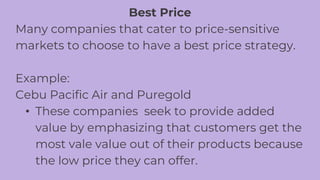 Best Price
Many companies that cater to price-sensitive
markets to choose to have a best price strategy.
Example:
Cebu Pacific Air and Puregold
• These companies seek to provide added
value by emphasizing that customers get the
most vale value out of their products because
the low price they can offer.
 