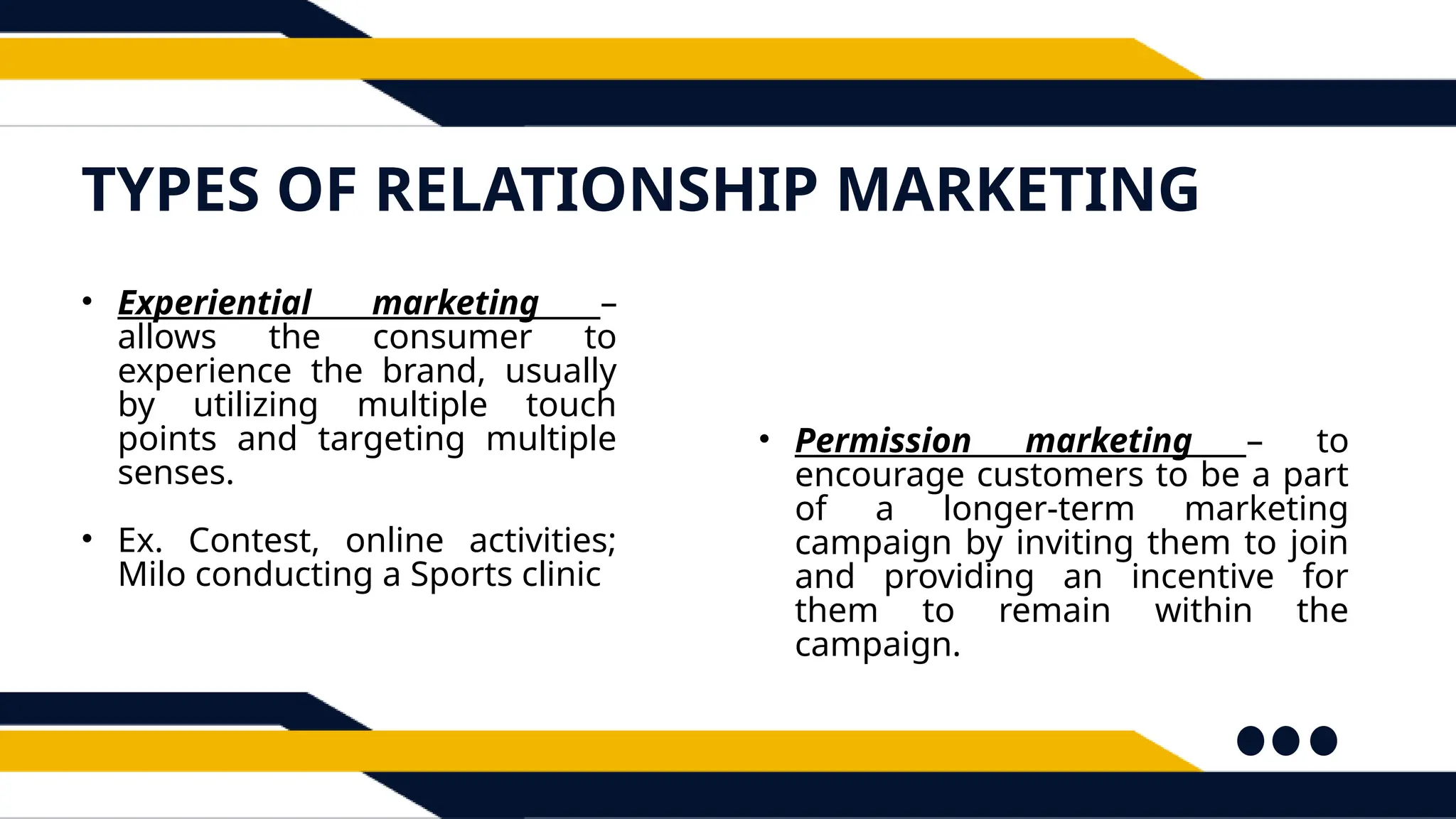 TYPES OF RELATIONSHIP MARKETING
• Experiential marketing –
allows the consumer to
experience the brand, usually
by utilizing multiple touch
points and targeting multiple
senses.
• Ex. Contest, online activities;
Milo conducting a Sports clinic
• Permission marketing – to
encourage customers to be a part
of a longer-term marketing
campaign by inviting them to join
and providing an incentive for
them to remain within the
campaign.
 