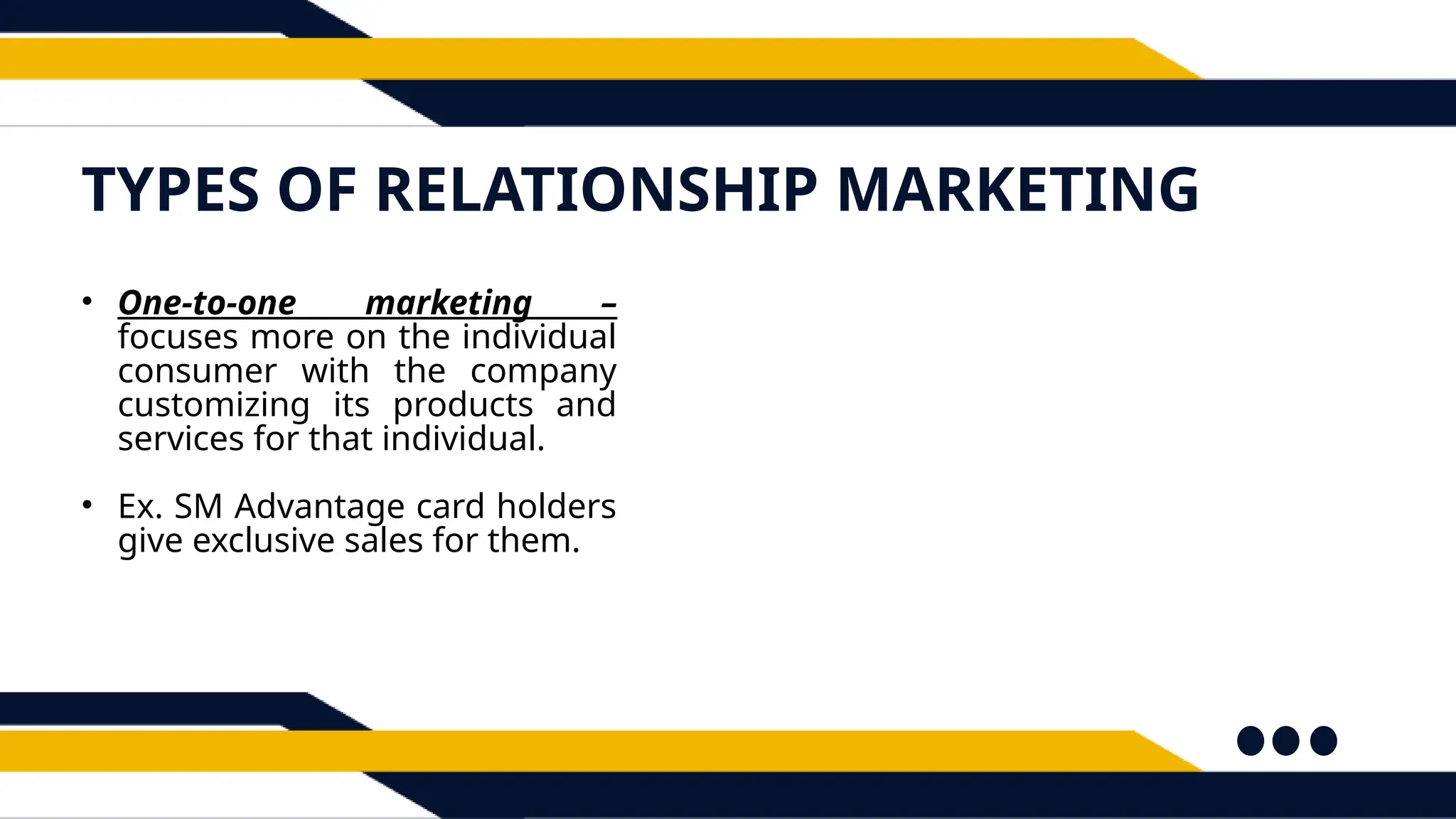 TYPES OF RELATIONSHIP MARKETING
• One-to-one marketing –
focuses more on the individual
consumer with the company
customizing its products and
services for that individual.
• Ex. SM Advantage card holders
give exclusive sales for them.
 