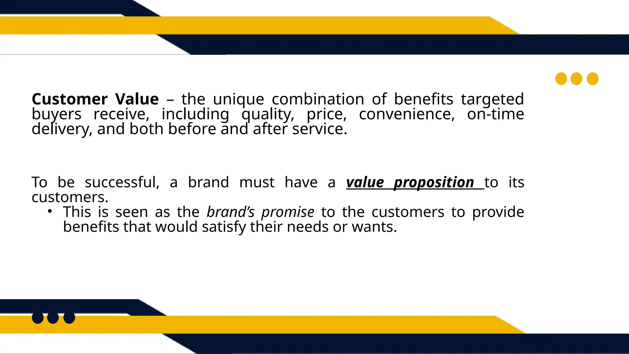 To be successful, a brand must have a value proposition to its
customers.
• This is seen as the brand’s promise to the customers to provide
benefits that would satisfy their needs or wants.
Customer Value – the unique combination of benefits targeted
buyers receive, including quality, price, convenience, on-time
delivery, and both before and after service.
 