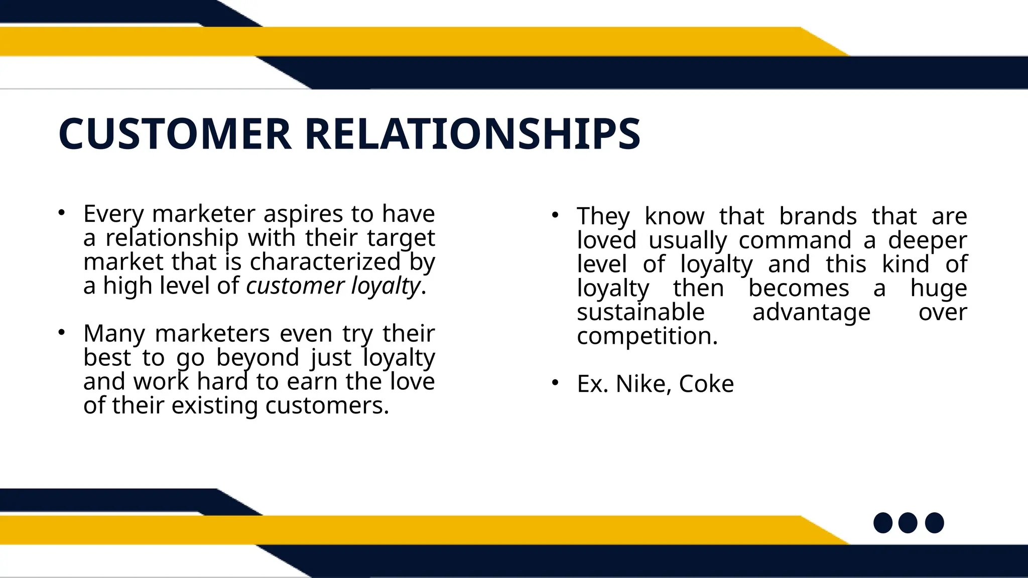 CUSTOMER RELATIONSHIPS
• Every marketer aspires to have
a relationship with their target
market that is characterized by
a high level of customer loyalty.
• Many marketers even try their
best to go beyond just loyalty
and work hard to earn the love
of their existing customers.
• They know that brands that are
loved usually command a deeper
level of loyalty and this kind of
loyalty then becomes a huge
sustainable advantage over
competition.
• Ex. Nike, Coke
 