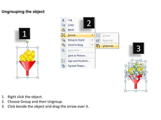 Ungrouping the object


                                                    2
            1
                                                         3




1. Right click the object.
2. Choose Group and then Ungroup.
3. Click beside the object and drag the arrow over it.
 