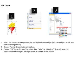Edit Color


                                         2                           3
             1




1. Select the shape to change the color and Right click the object( click any object which you
   want to change color)
2. Choose Format Shape in the dialog box.
3. Choose “Fill” in the Format Shape box then “Solid” or “Gradient” depending on the
   appearance of the object. Change colour as shown in the picture.
 