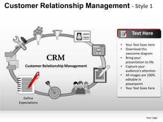 Customer Relationship Management - Style 1


                                                   Text Here

                                           •   Your Text Goes here
                                           •   Download this
                                               awesome diagram
                                           •   Bring your
                                               presentation to life
        Customer Relationship Management   •   Capture your
                                               audience’s attention
                                           •   All images are 100%
                                               editable in
                                               powerpoint
                                           •   Your Text Goes here

       Define
    Expectations



                                                            Your Logo
 