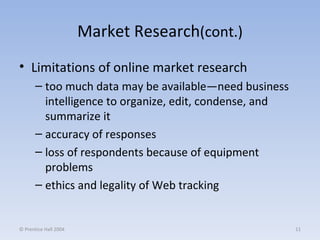 Market Research (cont.) Limitations of online market research too much data may be available—need business intelligence to organize, edit, condense, and summarize it accuracy of responses loss of respondents because of equipment problems ethics and legality of Web tracking © Prentice Hall 2004 