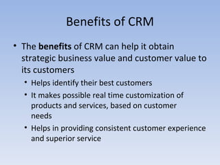 Benefits of CRM The  benefits  of CRM can help it obtain strategic business value and customer value to its customers Helps identify their best customers It makes possible real time customization of products and services, based on customer  needs Helps in providing consistent customer experience and superior service 