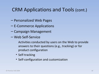 CRM Applications and Tools  (cont.) Personalized Web Pages E-Commerce Applications Campaign Management Web Self-Service Activities conducted by users on the Web to provide answers to their questions (e.g., tracking) or for product configuration Self-tracking Self-configuration and customization © Prentice Hall 2004 
