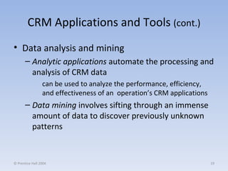 CRM Applications and Tools  (cont.) Data analysis and mining Analytic applications  automate the processing and analysis of CRM data can be used to analyze the performance, efficiency, and effectiveness of an  operation’s CRM applications Data mining  involves sifting through an immense amount of data to discover previously unknown patterns © Prentice Hall 2004 