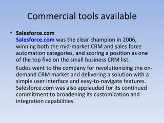 Commercial tools available Salesforce.com Salesforce.com  was the clear champion in 2006, winning both the mid-market CRM and sales force automation categories, and scoring a position as one of the top five on the small business CRM list.  Kudos went to the company for revolutionizing the on-demand CRM market and delivering a solution with a simple user interface and easy-to-navigate features. Salesforce.com was also applauded for its continued commitment to broadening its customization and integration capabilities.   