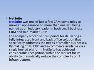 NetSuite NetSuite  was one of just a few CRM companies to make an appearance on more than one list, being named as an industry leader in both small business CRM and mid-market CRM.   The company scored serious points for delivering a fully-integrated front and back office solution that specifically addresses the needs of smaller businesses. By making CRM, ERP, and e-commerce available via a single hosted platform, NetSuite has achieved considerable recognition within the market for its ability to dramatically reduce the complexity of IT infrastructures.     