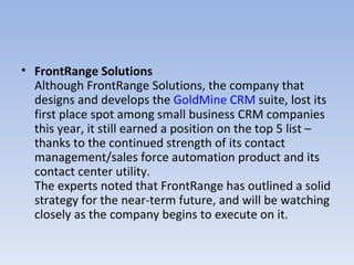 FrontRange Solutions Although FrontRange Solutions, the company that designs and develops the  GoldMine CRM  suite, lost its first place spot among small business CRM companies this year, it still earned a position on the top 5 list – thanks to the continued strength of its contact management/sales force automation product and its contact center utility.   The experts noted that FrontRange has outlined a solid strategy for the near-term future, and will be watching closely as the company begins to execute on it.  
