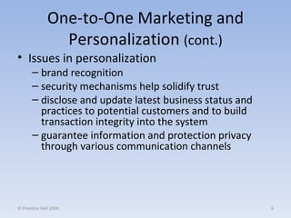 One-to-One Marketing and Personalization  (cont.) Issues in personalization brand recognition security mechanisms help solidify trust disclose and update latest business status and practices to potential customers and to build transaction integrity into the system guarantee information and protection privacy through various communication channels © Prentice Hall 2004 