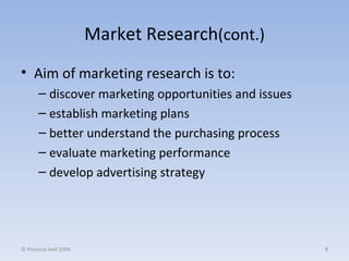 Market Research (cont.) Aim of marketing research is to: discover marketing opportunities and issues establish marketing plans better understand the purchasing process evaluate marketing performance develop advertising strategy © Prentice Hall 2004 