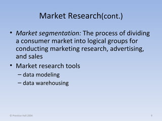 Market Research (cont.) Market segmentation:   The process of dividing a consumer market into logical groups for conducting marketing research, advertising, and sales Market research tools data modeling  data warehousing © Prentice Hall 2004 