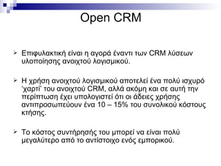 Open CRM Επιφυλακτική είναι η αγορά έναντι των  CRM  λύσεων υλοποίησης ανοιχτού λογισμικού.  Η χρήση ανοιχτού λογισμικού αποτελεί ένα πολύ ισχυρό ‘χαρτί’ του ανοιχτού  CRM , αλλά ακόμη και σε αυτή την περίπτωση έχει υπολογιστεί ότι οι άδειες χρήσης αντιπροσωπεύουν ένα 10 – 15% του συνολικού κόστους κτήσης. Το κόστος συντήρησής του μπορεί να είναι πολύ μεγαλύτερο από το αντίστοιχο ενός εμπορικού. 