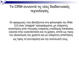 Το  CRM  συναντά τις νέες διαδικτυακές τεχνολογίες Οι εφαρμογές που βασίζονται στη φιλοσοφία του  Web  2.0 είναι ‘ελαφριά’ προγράμματα, με ελάχιστες απαιτήσεις από πλευράς εταιρικής υποδομής  hardware , εύκολα στην εγκατάσταση και τη χρήση, απλά ως προς την εξοικείωση του χρήστη και με ελάχιστες απαιτήσεις ως προς τη συντήρηση και την ανανέωσή τους.   