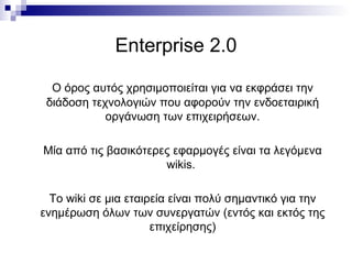 Enterprise 2.0 Ο όρος αυτός χρησιμοποιείται για να εκφράσει την διάδοση τεχνολογιών που αφορούν την ενδοεταιρική οργάνωση των επιχειρήσεων. Μία από τις βασικότερες εφαρμογές είναι τα λεγόμενα  wikis .  Το  wiki  σε μια εταιρεία είναι πολύ σημαντικό για την ενημέρωση όλων των συνεργατών (εντός και εκτός της επιχείρησης) 