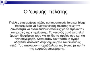 Ο ‘ευφυής’ πελάτης Πολλές επιχειρήσεις πλέον χρησιμοποιούν  fora  και  blogs  προκειμένου να δώσουν στους πελάτες τους την δυνατότητα να ανταλλάσουν απόψεις για τα προϊόντα / υπηρεσίες της επιχείρησης. Το γεγονός αυτό αποτελεί έμμεση διαφήμιση τόσο για το ίδιο το προϊόν όσο και για την επιχείρηση. Κατά αυτόν τον τρόπο, η αγορά οδηγείται σταδιακά στην δημιουργία του ‘ευφυούς πελάτη’, ο οποίος αντιπαραβάλλεται ως έννοια με αυτήν της ‘ευφυούς επιχείρησης’. 