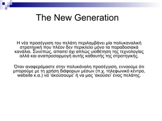 The New Generation Η νέα προσέγγιση του πελάτη περιλαμβάνει μία πολυκαναλική στρατηγική που πλέον δεν περικλείει μόνο τα παραδοσιακά κανάλια. Συνεπώς, απαιτεί όχι απλώς υιοθέτηση της τεχνολογίας αλλά και αναπροσαρμογή αυτής καθαυτής της στρατηγικής. Όταν αναφερόμαστε στην πολυκάναλη προσέγγιση, εννοούμε ότι μπορούμε με τη χρήση διάφορων μέσων (π.χ. τηλεφωνικό κέντρο,  website  κ.α.) να ‘ακούσουμε’ ή να μας ‘ακούσει’ ένας πελάτης. 