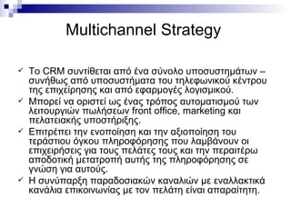 Multichannel Strategy   To CRM  συντίθεται από ένα σύνολο υποσυστημάτων – συνήθως από υποσυστήματα του τηλεφωνικού κέντρου της επιχείρησης και από εφαρμογές λογισμικού.  Μπορεί να οριστεί ως ένας τρόπος αυτοματισμού των λειτουργιών πωλήσεων  front office ,  marketing  και πελατειακής υποστήριξης.  Επιτρέπει την ενοποίηση και την αξιοποίηση του τεράστιου όγκου πληροφόρησης που λαμβάνουν οι επιχειρήσεις για τους πελάτες τους και την περαιτέρω αποδοτική μετατροπή αυτής της πληροφόρησης σε γνώση για αυτούς.  Η συνύπαρξη παραδοσιακών καναλιών με εναλλακτικά κανάλια επικοινωνίας με τον πελάτη είναι απαραίτητη. 