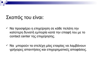 Σκοπός του είναι: Να προσφέρει η επιχείρηση σε κάθε πελάτη την καλύτερη δυνατή εμπειρία κατά την επαφή του με το  contact center  της επιχείρησης. Να  μπορούν τα στελέχη μίας εταιρίας να λαμβάνουν γρήγορες απαντήσεις και επιχειρηματικές αποφάσεις. 