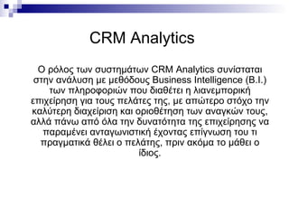 CRM Analytics   Ο ρόλος των συστημάτων  CRM Analytics  συνίσταται στην ανάλυση με μεθόδους  Business Intelligence  ( B.I. ) των πληροφοριών που διαθέτει η λιανεμπορική επιχείρηση για τους πελάτες της, με απώτερο στόχο την καλύτερη διαχείριση και οριοθέτηση των αναγκών τους, αλλά πάνω από όλα την δυνατότητα της επιχείρησης να παραμένει ανταγωνιστική έχοντας επίγνωση του τι πραγματικά θέλει ο πελάτης, πριν ακόμα το μάθει ο ίδιος. 