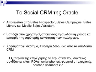Το  Social CRM  της  Oracle   Αποτελείται   από  Sales Prospector, Sales Campaigns, Sales Library  και  Mobile Sales Assistant. Εστιάζει στον χρήστη αξιοποιώντας τη συλλογική γνώση και εμπειρία της ευρύτερης κοινότητας των πωλήσεων.  Χρησιμοποιεί σκόπιμα, λιγότερα δεδομένα από τα υπόλοιπα  CRM  Εξωτερικά της επιχείρησης τα τερματικά που συνήθως συνδέονται είναι:  PDAs ,  smartphones , φορητοί υπολογιστές,  barcode scanners  κ.α..  
