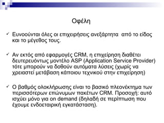 Οφέλη  Ευνοούνται όλες οι επιχειρήσεις ανεξάρτητα  από το είδος και το μέγεθος τους. Αν εκτός από εφαρμογές  CRM , η επιχείρηση διαθέτει δευτερευόντως μοντέλο  ASP  ( Application Service Provider ) τότε μπορούν να δοθούν αυτόματα λύσεις (χωρίς να χρειαστεί μετάβαση κάποιου τεχνικού στην επιχείρηση) Ο βαθμός ολοκλήρωσης είναι το βασικό πλεονέκτημα των περισσότερων επώνυμων πακέτων  CRM . Προσοχή: αυτό ισχύει μόνο για  on demand  (δηλαδή σε περίπτωση που έχουμε ενδοεταιρική εγκατάσταση). 