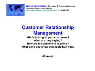 Customer Relationship Management Who’s talking to your customers? What are they saying? How are the customers reacting? What don’t you know that could hurt you? Al Walsh Walsh Enterprises   Business & Financial Advisors Huntington Beach, California USA http://www.awalsh.us   [email_address]   (714) 465-2749 