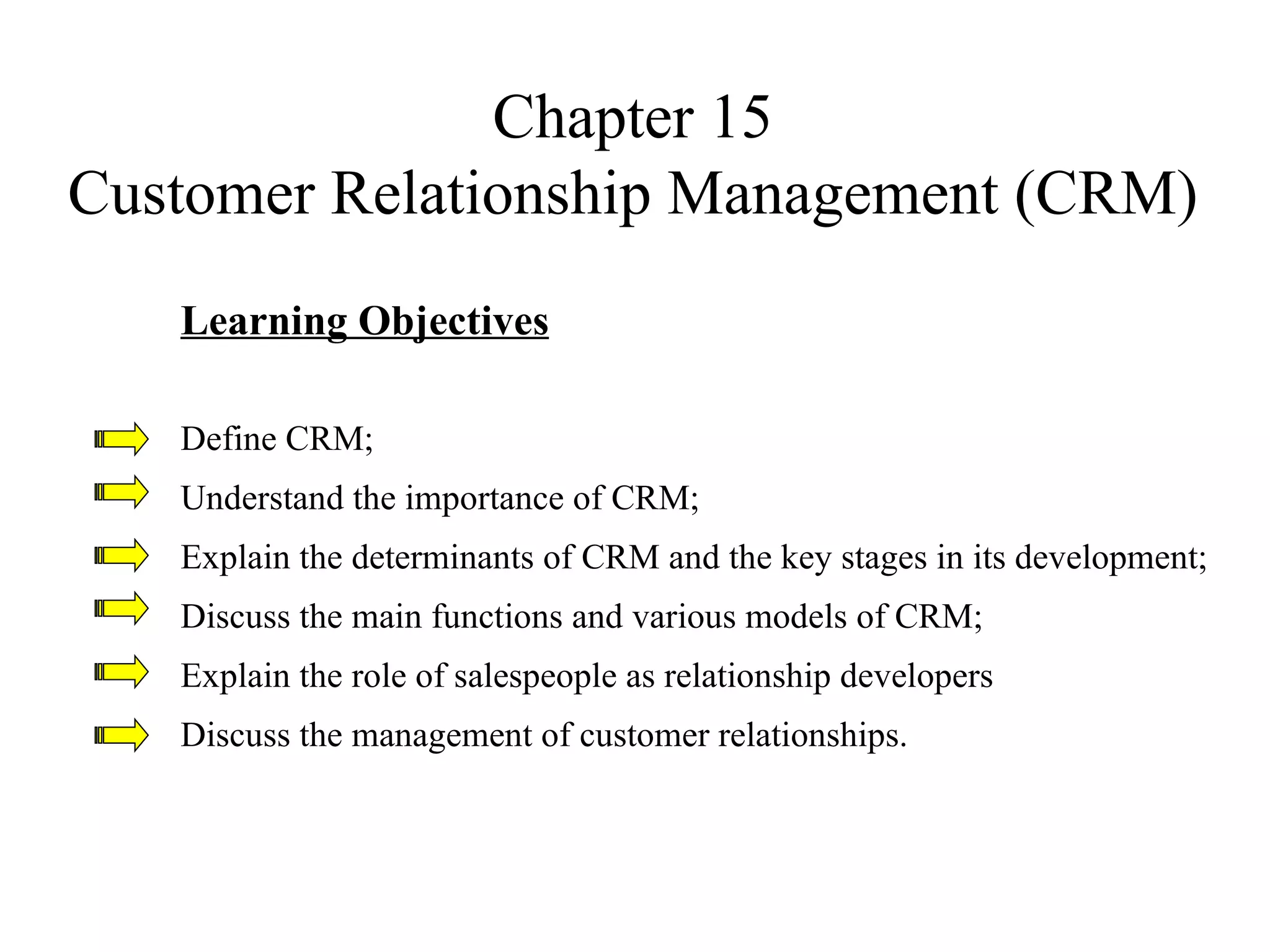 Chapter 15 Customer Relationship Management (CRM) Learning Objectives Define CRM; Understand the importance of CRM; Explain the determinants of CRM and the key stages in its development; Discuss the main functions and various models of CRM; Explain the role of salespeople as relationship developers Discuss the management of customer relationships. 