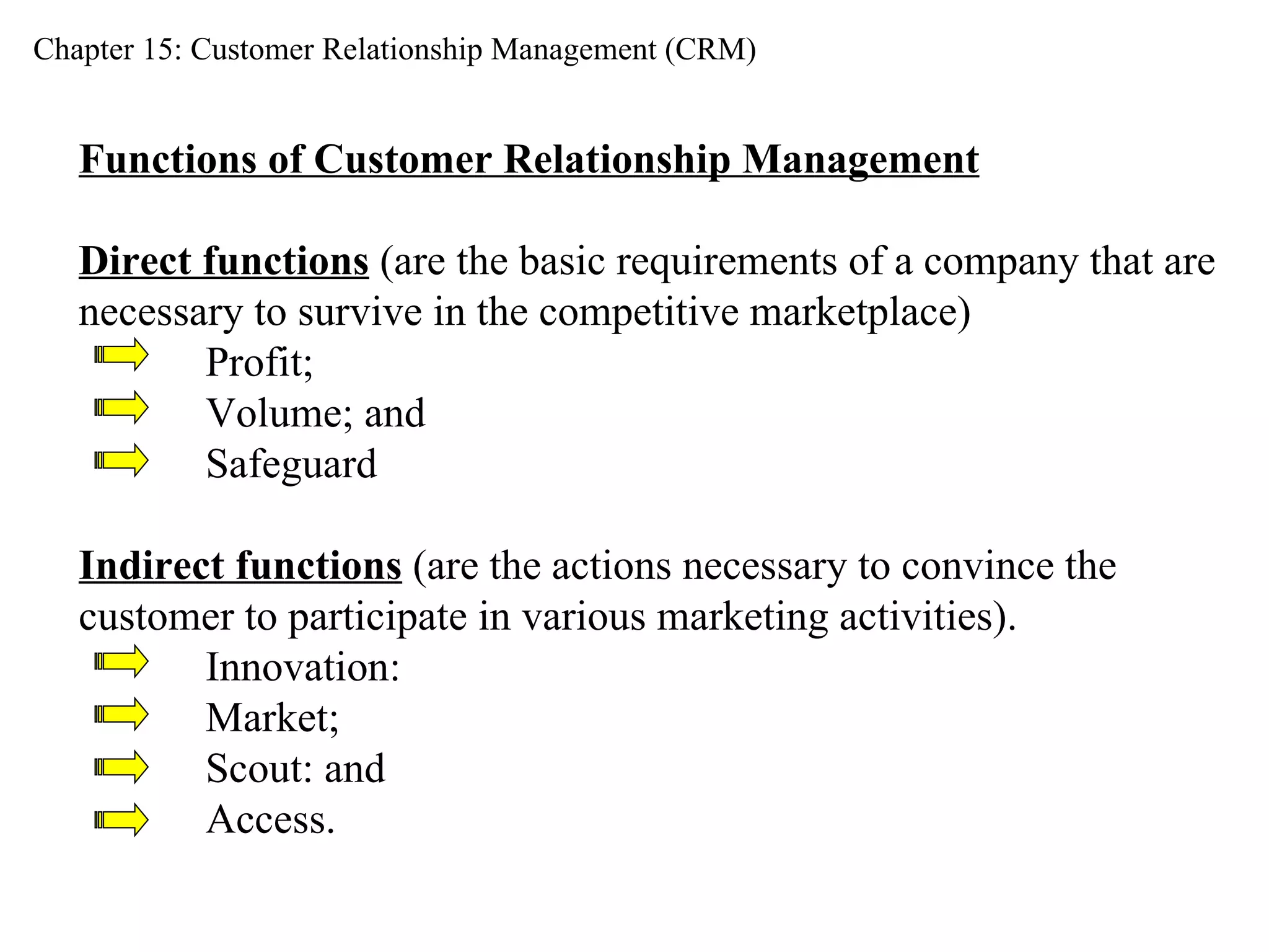 Chapter 15: Customer Relationship Management (CRM) Functions of Customer Relationship Management Direct functions  (are the basic requirements of a company that are  necessary to survive in the competitive marketplace) Profit;  Volume; and  Safeguard Indirect functions  (are the actions necessary to convince the  customer to participate in various marketing activities). Innovation:  Market;  Scout: and  Access. 