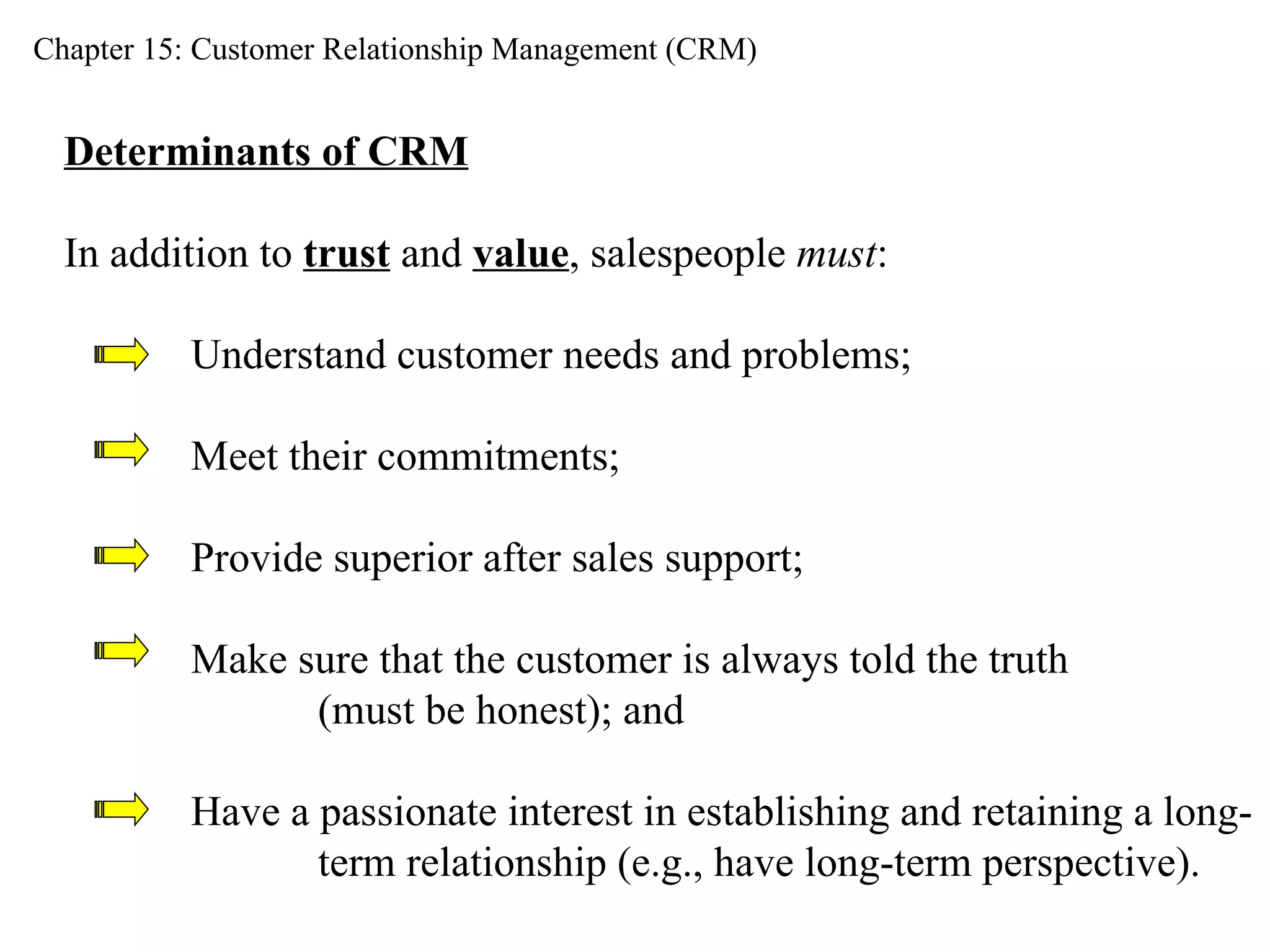 Chapter 15: Customer Relationship Management (CRM) Determinants of CRM In addition to  trust  and  value , salespeople  must : Understand customer needs and problems; Meet their commitments; Provide superior after sales support; Make sure that the customer is always told the truth  (must be honest); and Have a passionate interest in establishing and retaining a long- term relationship (e.g., have long-term perspective).  