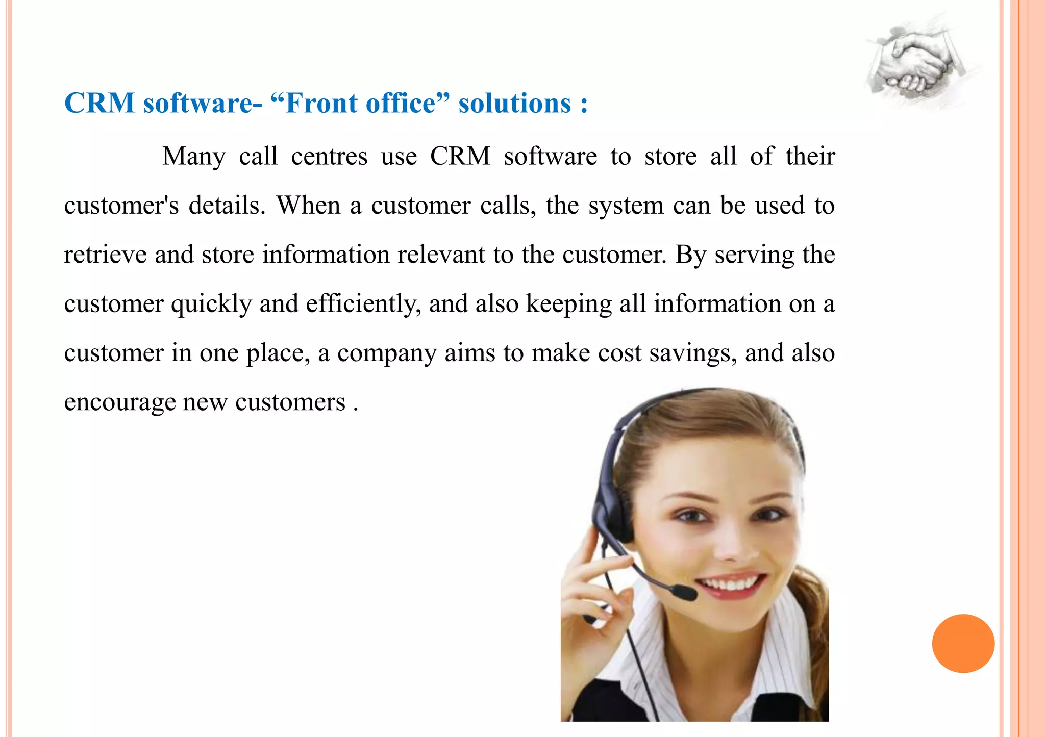 CRM software- “Front office” solutions :
         Many call centres use CRM software to store all of their
customer's details. When a customer calls, the system can be used to
retrieve and store information relevant to the customer. By serving the
customer quickly and efficiently, and also keeping all information on a
customer in one place, a company aims to make cost savings, and also
encourage new customers .
 