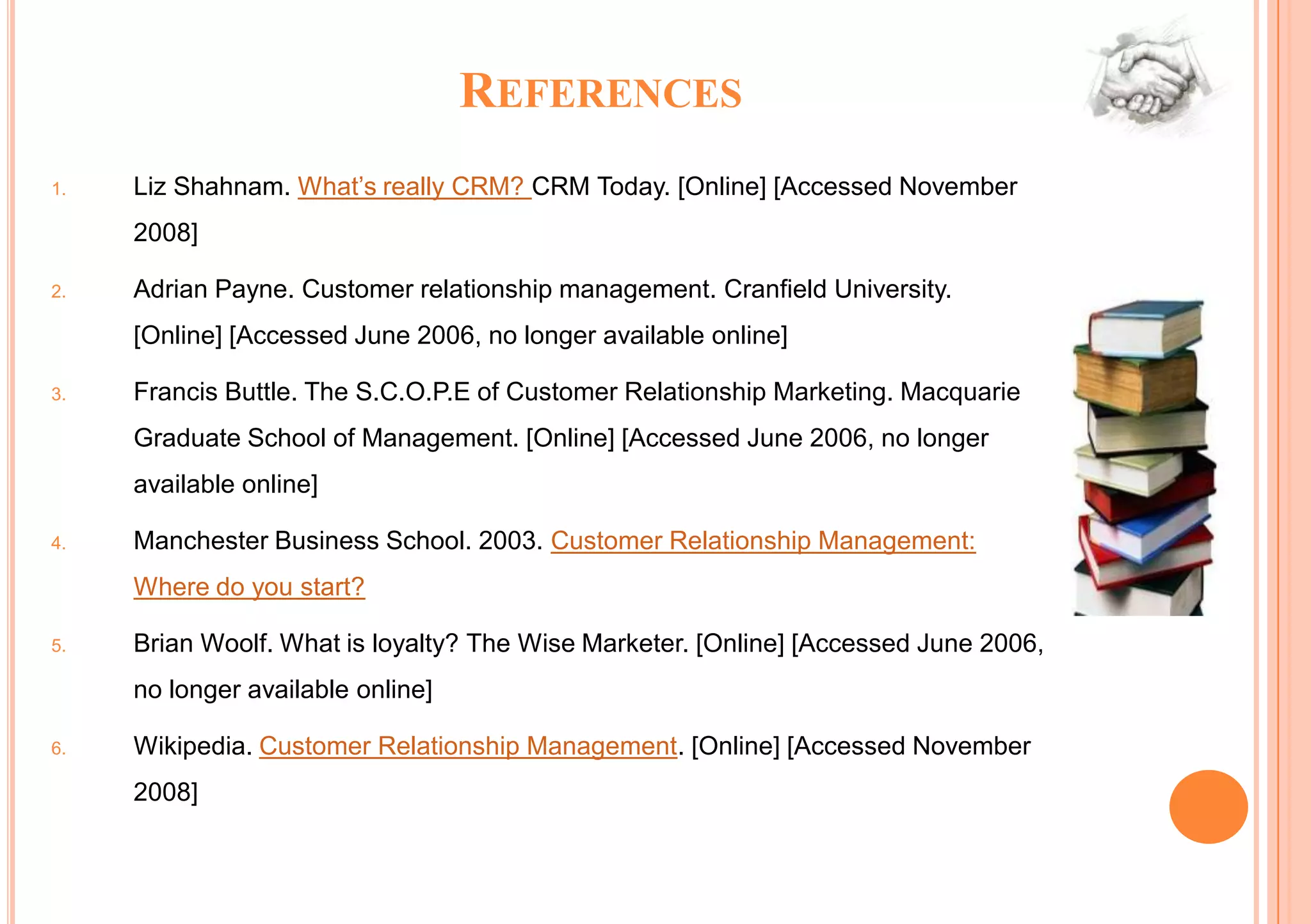 REFERENCES
1.   Liz Shahnam. What’s really CRM? CRM Today. [Online] [Accessed November
     2008]

2.   Adrian Payne. Customer relationship management. Cranfield University.
     [Online] [Accessed June 2006, no longer available online]

3.   Francis Buttle. The S.C.O.P.E of Customer Relationship Marketing. Macquarie
     Graduate School of Management. [Online] [Accessed June 2006, no longer
     available online]

4.   Manchester Business School. 2003. Customer Relationship Management:
     Where do you start?

5.   Brian Woolf. What is loyalty? The Wise Marketer. [Online] [Accessed June 2006,
     no longer available online]

6.   Wikipedia. Customer Relationship Management. [Online] [Accessed November
     2008]
 